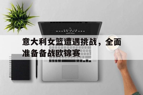 关于意大利女篮遭遇挑战，全面准备备战欧锦赛的信息